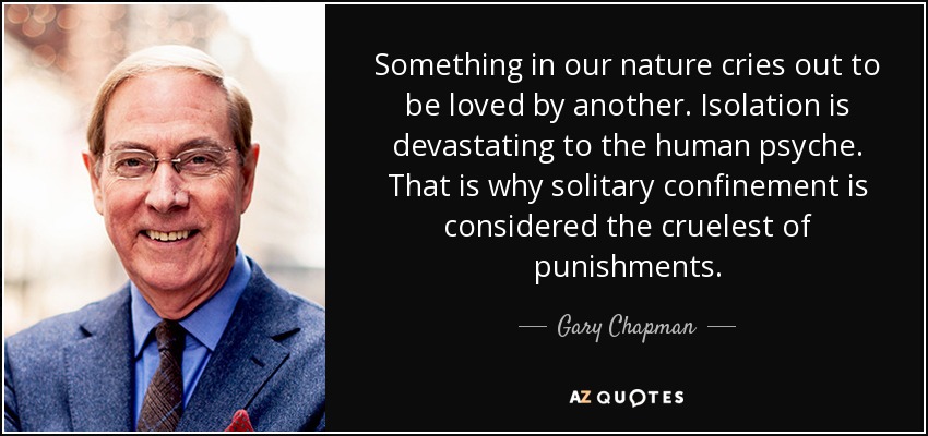 Something in our nature cries out to be loved by another. Isolation is devastating to the human psyche. That is why solitary confinement is considered the cruelest of punishments. - Gary Chapman