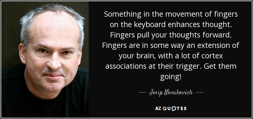 Something in the movement of fingers on the keyboard enhances thought. Fingers pull your thoughts forward. Fingers are in some way an extension of your brain, with a lot of cortex associations at their trigger. Get them going! - Josip Novakovich