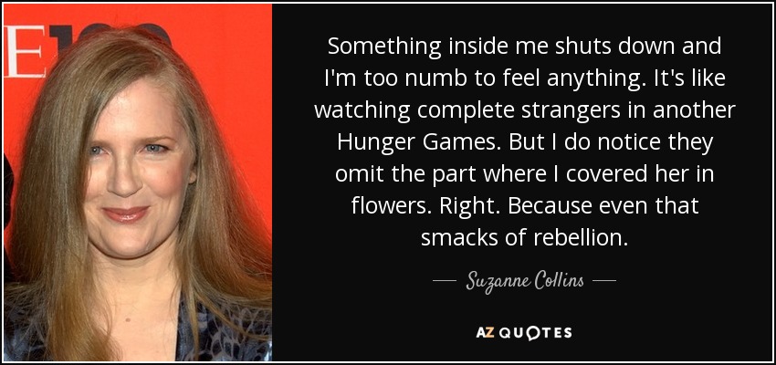 Something inside me shuts down and I'm too numb to feel anything. It's like watching complete strangers in another Hunger Games. But I do notice they omit the part where I covered her in flowers. Right. Because even that smacks of rebellion. - Suzanne Collins