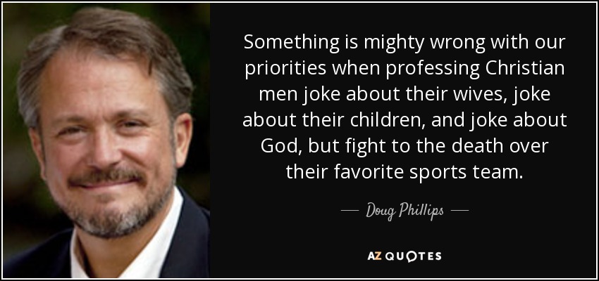 Something is mighty wrong with our priorities when professing Christian men joke about their wives, joke about their children, and joke about God, but fight to the death over their favorite sports team. - Doug Phillips