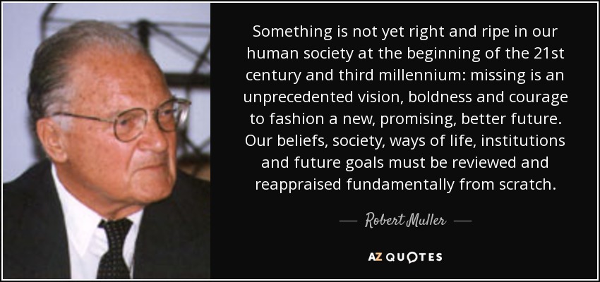 Something is not yet right and ripe in our human society at the beginning of the 21st century and third millennium: missing is an unprecedented vision, boldness and courage to fashion a new, promising, better future. Our beliefs, society, ways of life, institutions and future goals must be reviewed and reappraised fundamentally from scratch. - Robert Muller