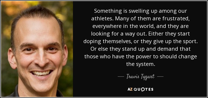 Something is swelling up among our athletes. Many of them are frustrated, everywhere in the world, and they are looking for a way out. Either they start doping themselves, or they give up the sport. Or else they stand up and demand that those who have the power to should change the system. - Travis Tygart