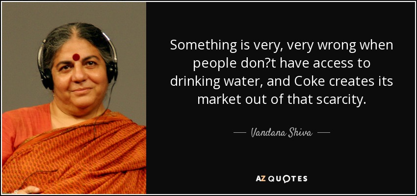 Something is very, very wrong when people dont have access to drinking water, and Coke creates its market out of that scarcity. - Vandana Shiva