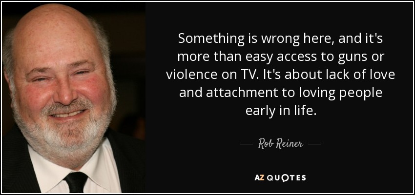 Something is wrong here, and it's more than easy access to guns or violence on TV. It's about lack of love and attachment to loving people early in life. - Rob Reiner