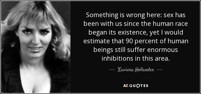 Something is wrong here: sex has been with us since the human race began its existence, yet I would estimate that 90 percent of human beings still suffer enormous inhibitions in this area. - Xaviera Hollander