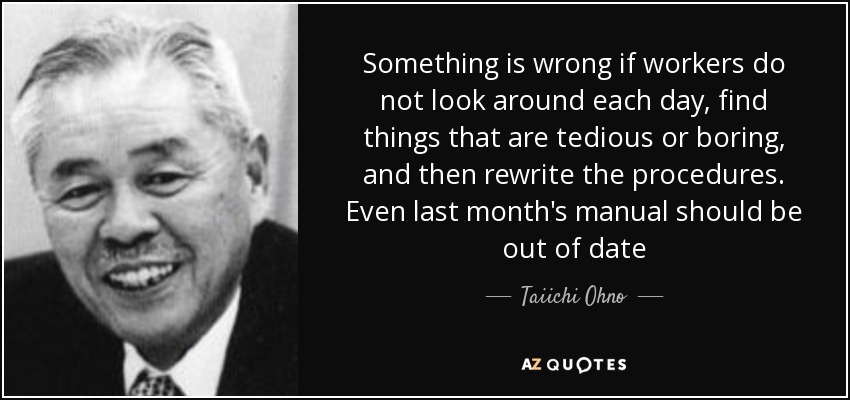 Something is wrong if workers do not look around each day, find things that are tedious or boring, and then rewrite the procedures. Even last month's manual should be out of date - Taiichi Ohno