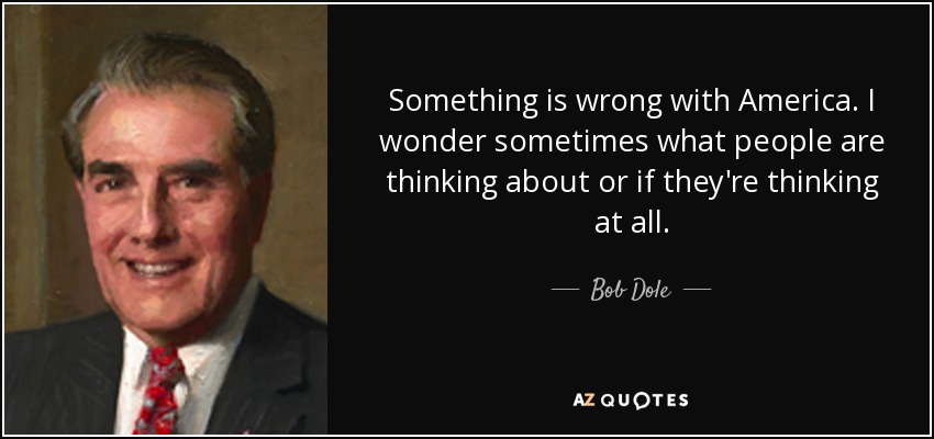 Something is wrong with America. I wonder sometimes what people are thinking about or if they're thinking at all. - Bob Dole