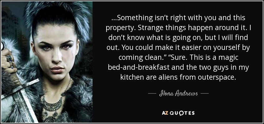 …Something isn’t right with you and this property. Strange things happen around it. I don’t know what is going on, but I will find out. You could make it easier on yourself by coming clean.” “Sure. This is a magic bed-and-breakfast and the two guys in my kitchen are aliens from outerspace. - Ilona Andrews