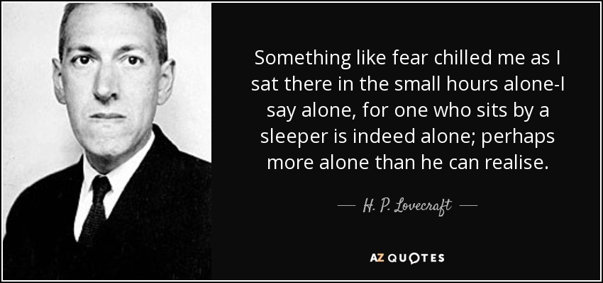 Something like fear chilled me as I sat there in the small hours alone-I say alone, for one who sits by a sleeper is indeed alone; perhaps more alone than he can realise. - H. P. Lovecraft