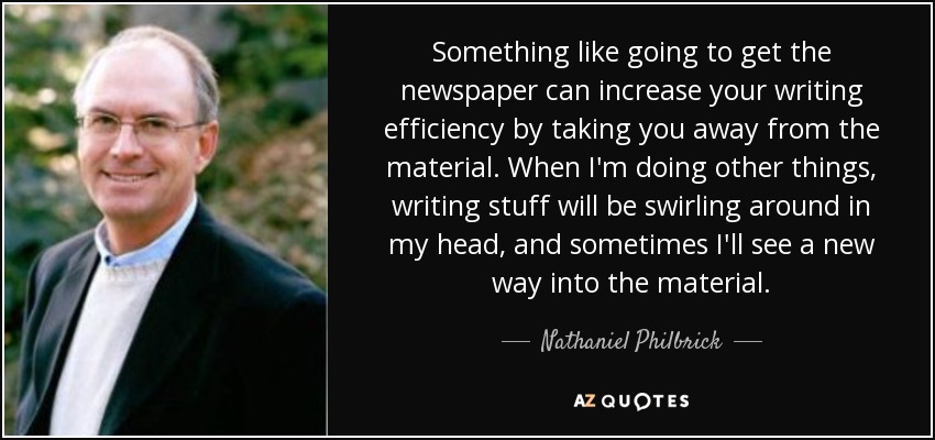 Something like going to get the newspaper can increase your writing efficiency by taking you away from the material. When I'm doing other things, writing stuff will be swirling around in my head, and sometimes I'll see a new way into the material. - Nathaniel Philbrick