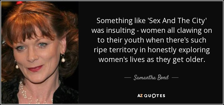 Something like 'Sex And The City' was insulting - women all clawing on to their youth when there's such ripe territory in honestly exploring women's lives as they get older. - Samantha Bond
