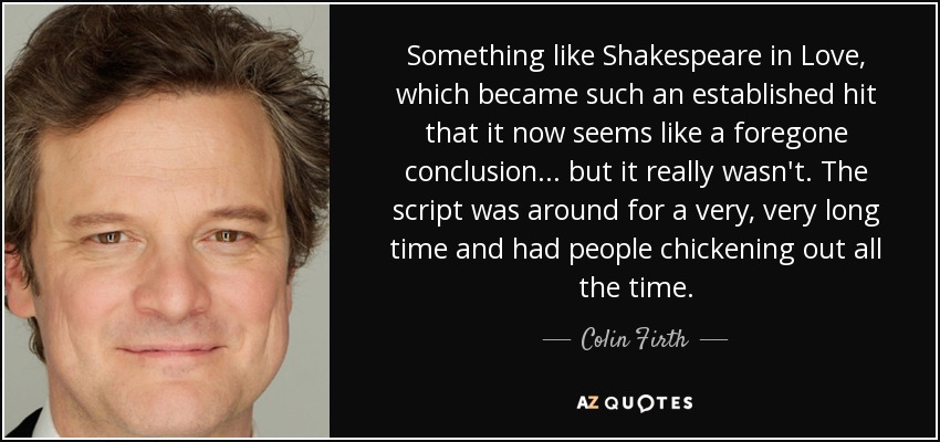 Something like Shakespeare in Love, which became such an established hit that it now seems like a foregone conclusion... but it really wasn't. The script was around for a very, very long time and had people chickening out all the time. - Colin Firth