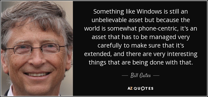 Something like Windows is still an unbelievable asset but because the world is somewhat phone-centric, it's an asset that has to be managed very carefully to make sure that it's extended, and there are very interesting things that are being done with that. - Bill Gates