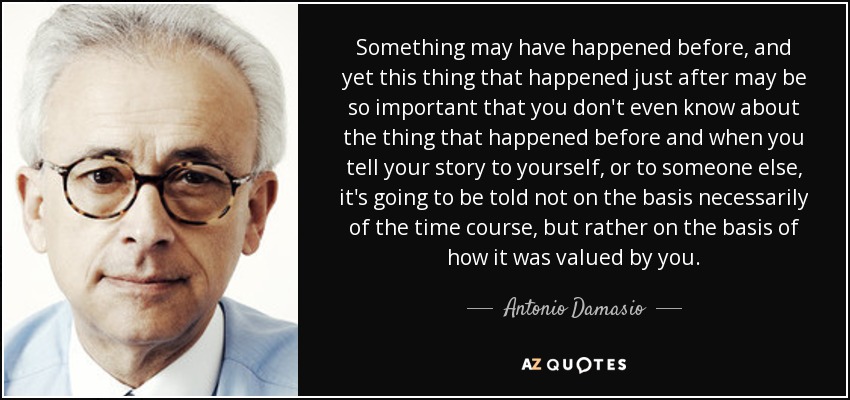 Something may have happened before, and yet this thing that happened just after may be so important that you don't even know about the thing that happened before and when you tell your story to yourself, or to someone else, it's going to be told not on the basis necessarily of the time course, but rather on the basis of how it was valued by you. - Antonio Damasio