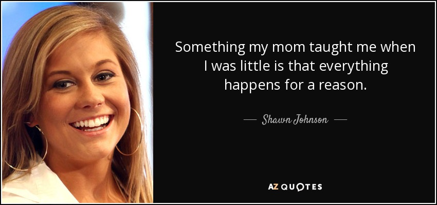 Something my mom taught me when I was little is that everything happens for a reason. - Shawn Johnson