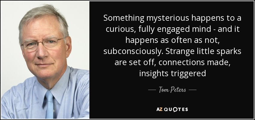 Something mysterious happens to a curious, fully engaged mind - and it happens as often as not, subconsciously. Strange little sparks are set off, connections made, insights triggered - Tom Peters