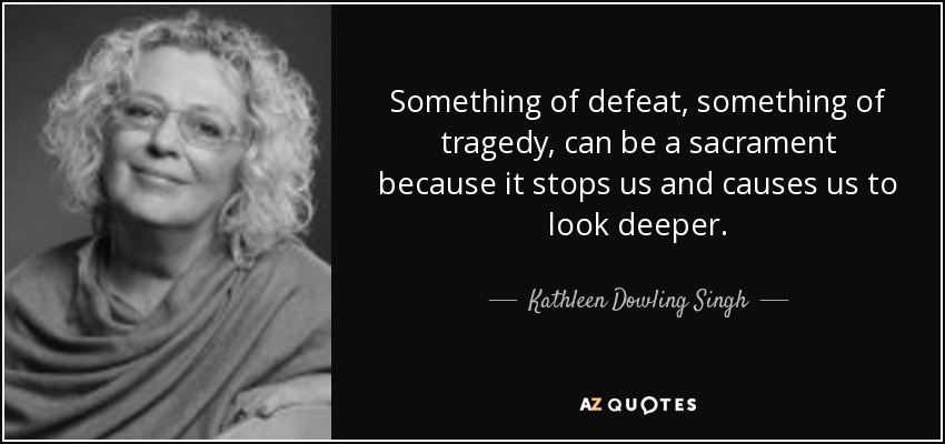 Something of defeat, something of tragedy, can be a sacrament because it stops us and causes us to look deeper. - Kathleen Dowling Singh