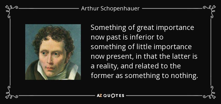Something of great importance now past is inferior to something of little importance now present, in that the latter is a reality, and related to the former as something to nothing. - Arthur Schopenhauer