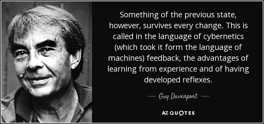 Something of the previous state, however, survives every change. This is called in the language of cybernetics (which took it form the language of machines) feedback, the advantages of learning from experience and of having developed reflexes. - Guy Davenport