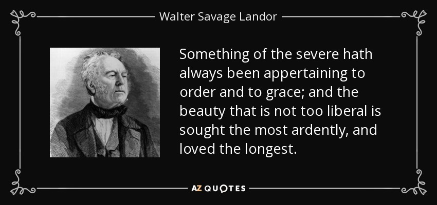 Something of the severe hath always been appertaining to order and to grace; and the beauty that is not too liberal is sought the most ardently, and loved the longest. - Walter Savage Landor