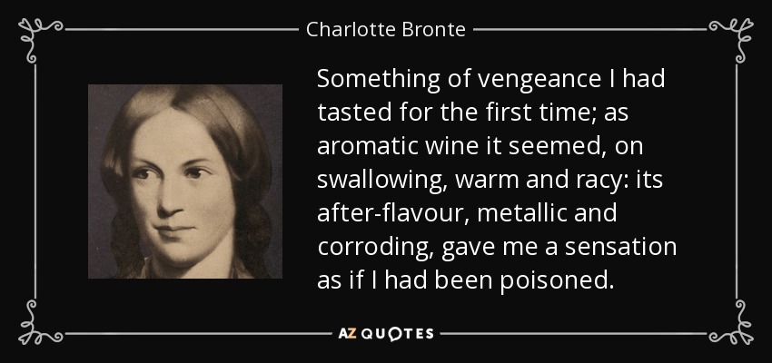 Something of vengeance I had tasted for the first time; as aromatic wine it seemed, on swallowing, warm and racy: its after-flavour, metallic and corroding, gave me a sensation as if I had been poisoned. - Charlotte Bronte