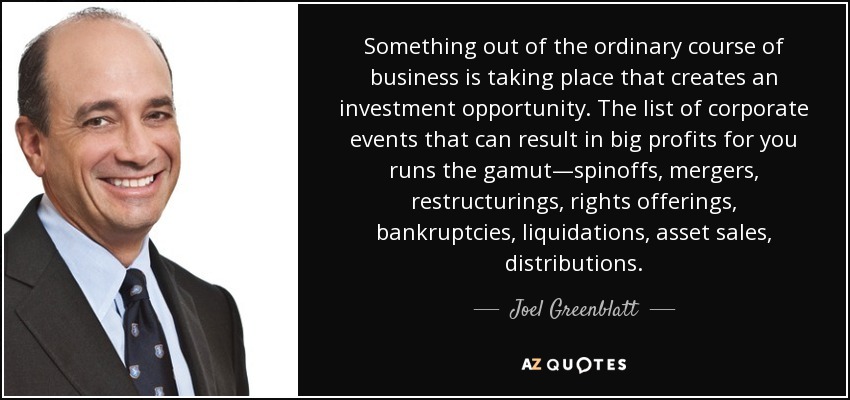 Something out of the ordinary course of business is taking place that creates an investment opportunity. The list of corporate events that can result in big profits for you runs the gamut—spinoffs, mergers, restructurings, rights offerings, bankruptcies, liquidations, asset sales, distributions. - Joel Greenblatt