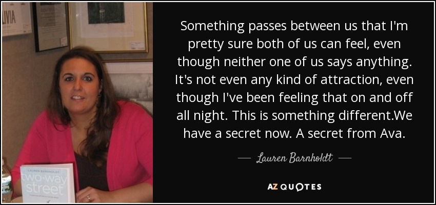 Something passes between us that I'm pretty sure both of us can feel, even though neither one of us says anything. It's not even any kind of attraction, even though I've been feeling that on and off all night. This is something different.We have a secret now. A secret from Ava. - Lauren Barnholdt