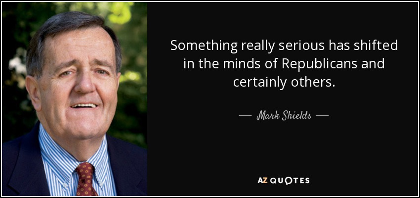 Something really serious has shifted in the minds of Republicans and certainly others. - Mark Shields