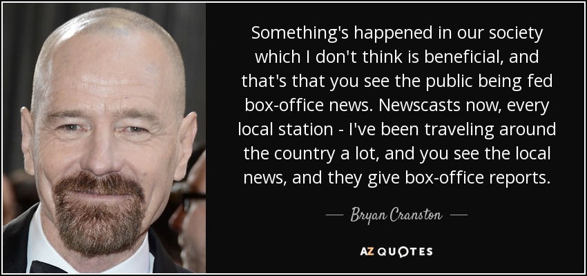 Something's happened in our society which I don't think is beneficial, and that's that you see the public being fed box-office news. Newscasts now, every local station - I've been traveling around the country a lot, and you see the local news, and they give box-office reports. - Bryan Cranston