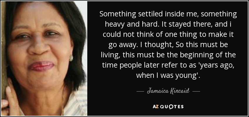 Something settiled inside me, something heavy and hard. It stayed there, and i could not think of one thing to make it go away. I thought, So this must be living, this must be the beginning of the time people later refer to as 'years ago, when I was young'. - Jamaica Kincaid