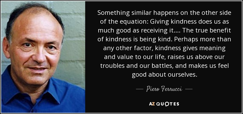 Something similar happens on the other side of the equation: Giving kindness does us as much good as receiving it. . . . The true benefit of kindness is being kind. Perhaps more than any other factor, kindness gives meaning and value to our life, raises us above our troubles and our battles, and makes us feel good about ourselves. - Piero Ferrucci