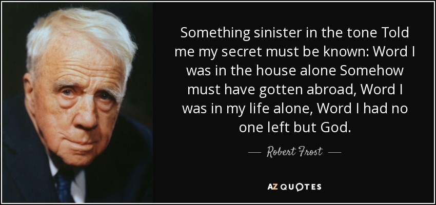 Something sinister in the tone Told me my secret must be known: Word I was in the house alone Somehow must have gotten abroad, Word I was in my life alone, Word I had no one left but God. - Robert Frost