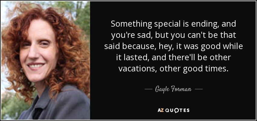 Something special is ending, and you're sad, but you can't be that said because, hey, it was good while it lasted, and there'll be other vacations, other good times. - Gayle Forman