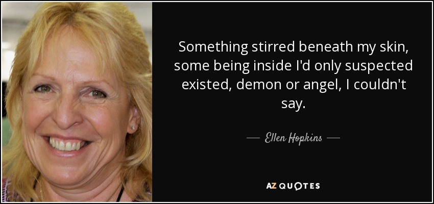 Something stirred beneath my skin, some being inside I'd only suspected existed, demon or angel, I couldn't say. - Ellen Hopkins