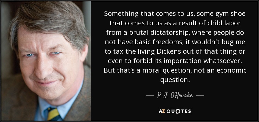 Something that comes to us, some gym shoe that comes to us as a result of child labor from a brutal dictatorship, where people do not have basic freedoms, it wouldn't bug me to tax the living Dickens out of that thing or even to forbid its importation whatsoever. But that's a moral question, not an economic question. - P. J. O'Rourke