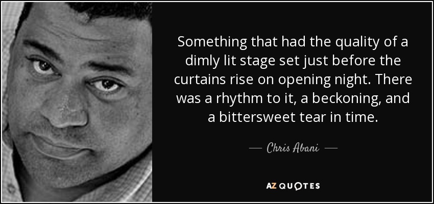 Something that had the quality of a dimly lit stage set just before the curtains rise on opening night. There was a rhythm to it, a beckoning, and a bittersweet tear in time. - Chris Abani
