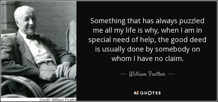 Something that has always puzzled me all my life is why, when I am in special need of help, the good deed is usually done by somebody on whom I have no claim. - William Feather