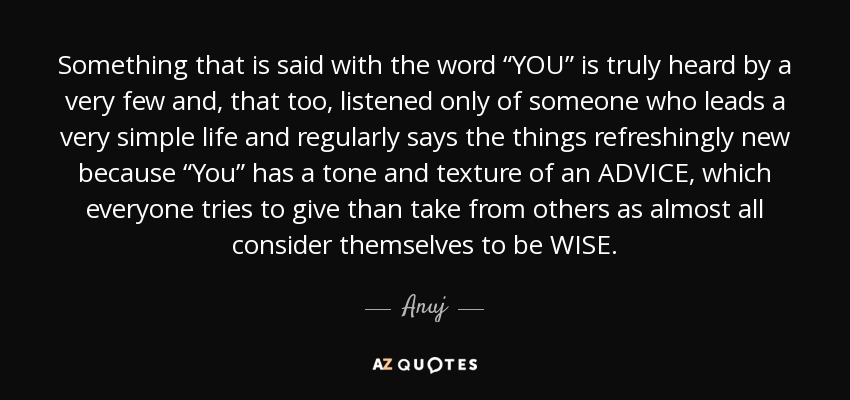 Something that is said with the word “YOU” is truly heard by a very few and, that too, listened only of someone who leads a very simple life and regularly says the things refreshingly new because “You” has a tone and texture of an ADVICE, which everyone tries to give than take from others as almost all consider themselves to be WISE. - Anuj