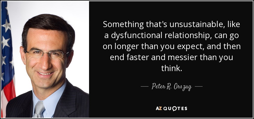 Something that's unsustainable, like a dysfunctional relationship, can go on longer than you expect, and then end faster and messier than you think. - Peter R. Orszag
