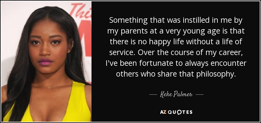 Something that was instilled in me by my parents at a very young age is that there is no happy life without a life of service. Over the course of my career, I've been fortunate to always encounter others who share that philosophy. - Keke Palmer