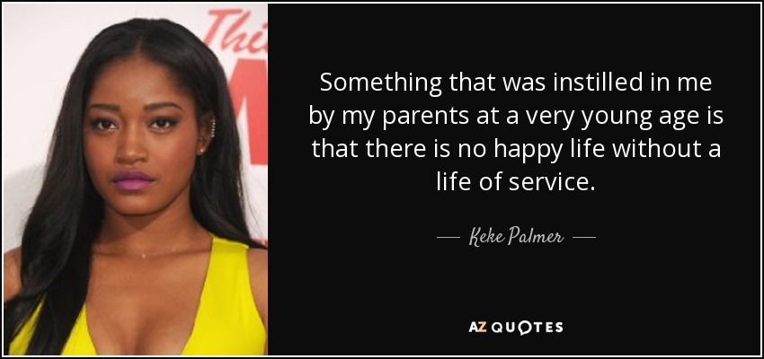 Something that was instilled in me by my parents at a very young age is that there is no happy life without a life of service. - Keke Palmer