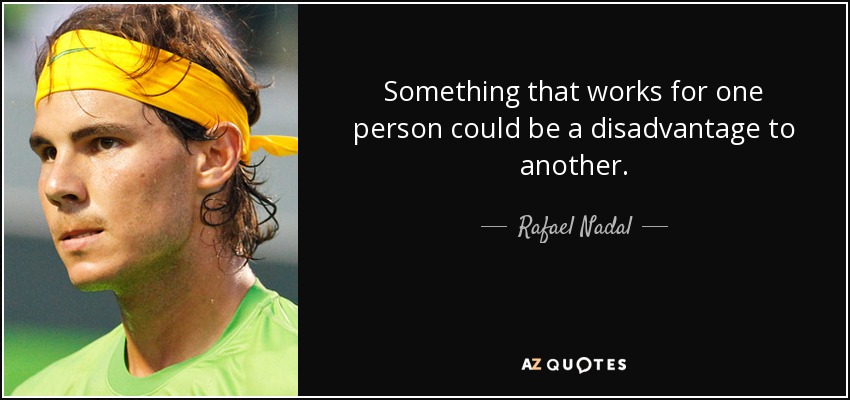 Something that works for one person could be a disadvantage to another. - Rafael Nadal
