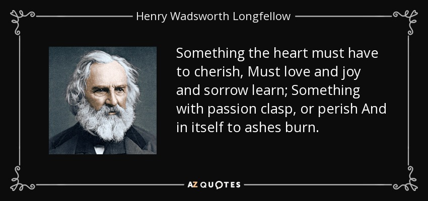 Something the heart must have to cherish, Must love and joy and sorrow learn; Something with passion clasp, or perish And in itself to ashes burn. - Henry Wadsworth Longfellow
