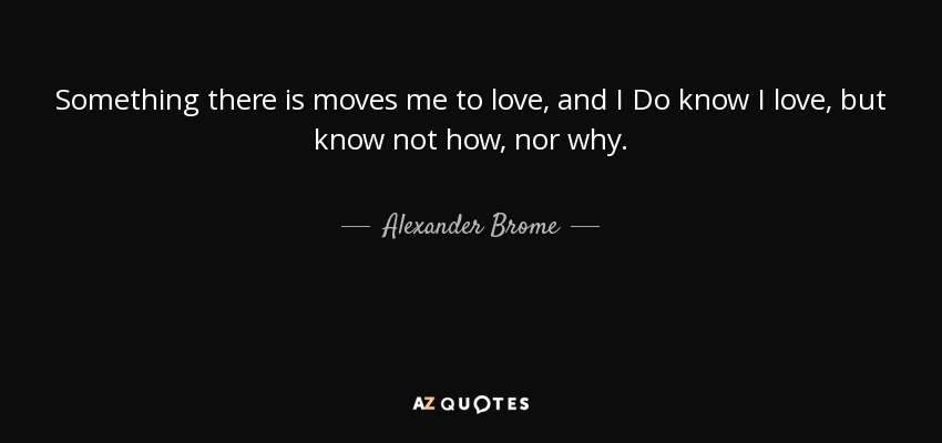 Something there is moves me to love, and I Do know I love, but know not how, nor why. - Alexander Brome