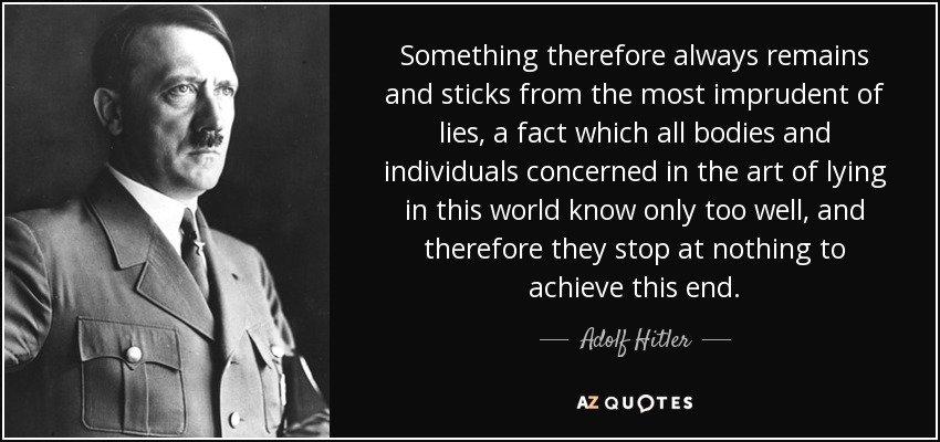 Something therefore always remains and sticks from the most imprudent of lies, a fact which all bodies and individuals concerned in the art of lying in this world know only too well, and therefore they stop at nothing to achieve this end. - Adolf Hitler