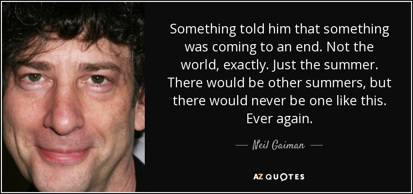 Something told him that something was coming to an end. Not the world, exactly. Just the summer. There would be other summers, but there would never be one like this. Ever again. - Neil Gaiman