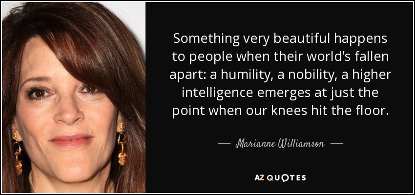 Something very beautiful happens to people when their world's fallen apart: a humility, a nobility, a higher intelligence emerges at just the point when our knees hit the floor. - Marianne Williamson