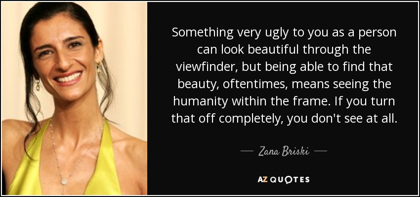 Something very ugly to you as a person can look beautiful through the viewfinder, but being able to find that beauty, oftentimes, means seeing the humanity within the frame. If you turn that off completely, you don't see at all. - Zana Briski