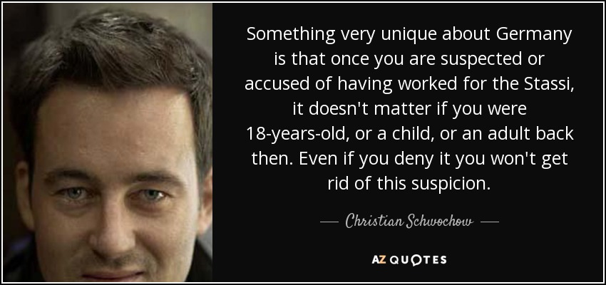 Something very unique about Germany is that once you are suspected or accused of having worked for the Stassi, it doesn't matter if you were 18-years-old, or a child, or an adult back then. Even if you deny it you won't get rid of this suspicion. - Christian Schwochow