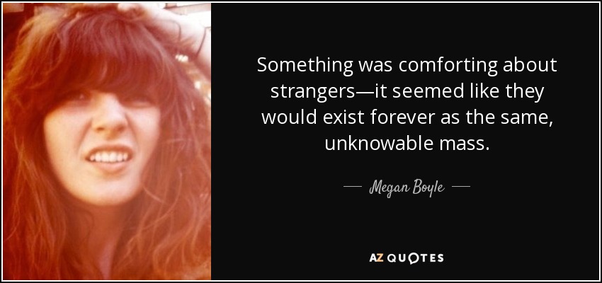 Something was comforting about strangers—it seemed like they would exist forever as the same, unknowable mass. - Megan Boyle